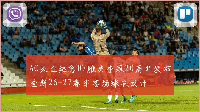AC米兰纪念07雅典夺冠20周年发布全新26-27赛季客场球衣设计