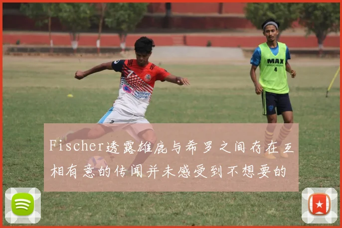Fischer透露雄鹿与希罗之间存在互相有意的传闻并未感受到不想要的迹象